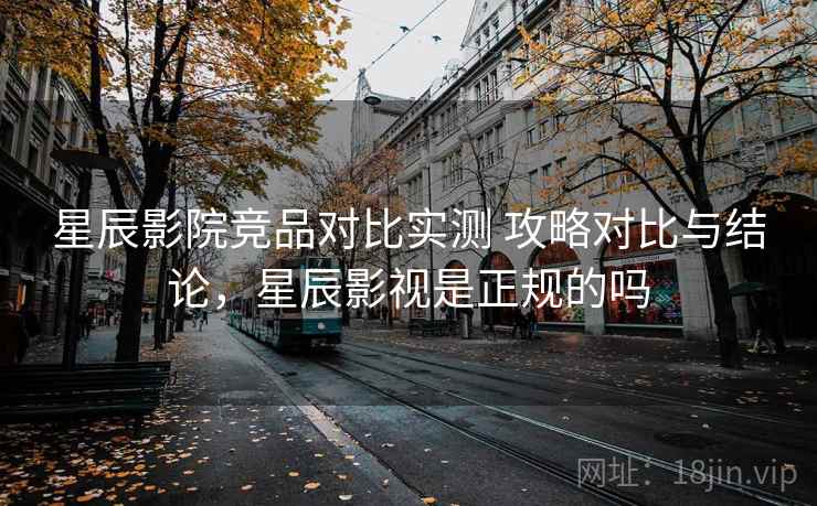 星辰影院竞品对比实测 攻略对比与结论，星辰影视是正规的吗