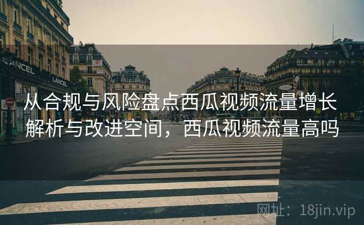 从合规与风险盘点西瓜视频流量增长 解析与改进空间，西瓜视频流量高吗