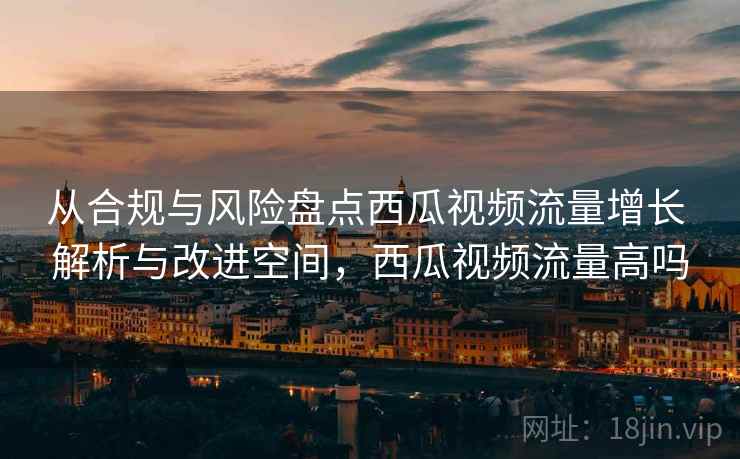 从合规与风险盘点西瓜视频流量增长 解析与改进空间，西瓜视频流量高吗