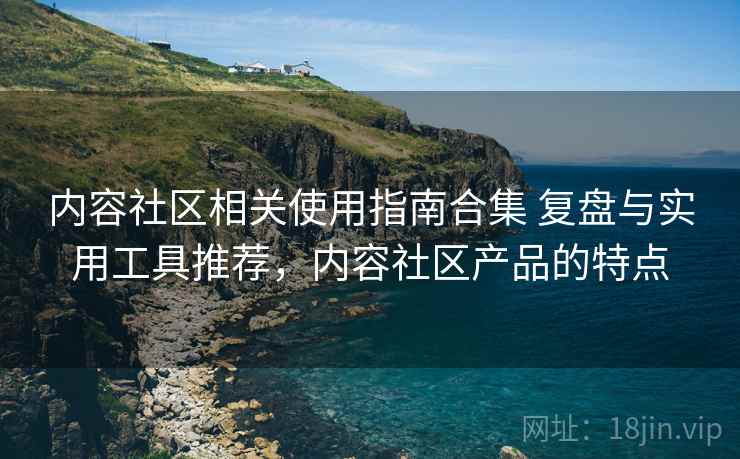 内容社区相关使用指南合集 复盘与实用工具推荐,内容社区产品的特点 内容社区相关使用指南合集 复盘与实用工具推荐,内容社区产品的特点