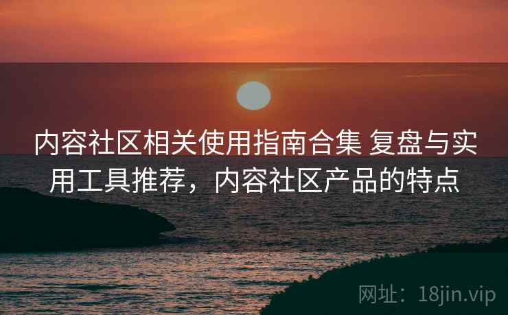 内容社区相关使用指南合集 复盘与实用工具推荐，内容社区产品的特点