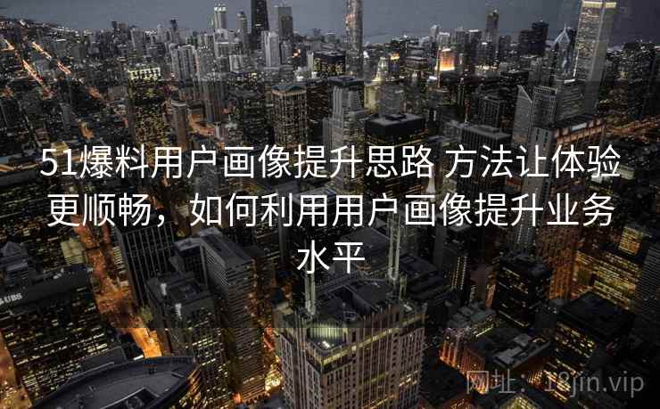 51爆料用户画像提升思路 方法让体验更顺畅，如何利用用户画像提升业务水平