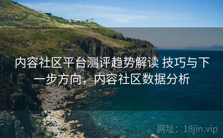 内容社区平台测评趋势解读 技巧与下一步方向,内容社区数据分析 内容社区平台测评趋势解读 技巧与下一步方向,内容社区数据分析