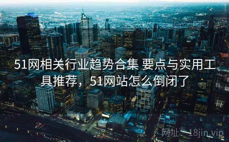 51网相关行业趋势合集 要点与实用工具推荐，51网站怎么倒闭了