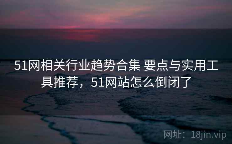 51网相关行业趋势合集 要点与实用工具推荐，51网站怎么倒闭了