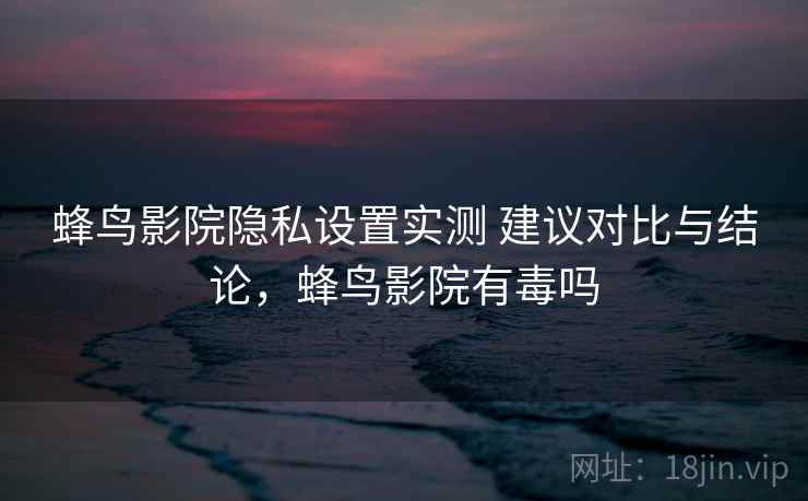 蜂鸟影院隐私设置实测 建议对比与结论，蜂鸟影院有毒吗