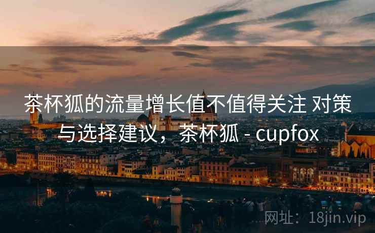 茶杯狐的流量增长值不值得关注 对策与选择建议,茶杯狐 - cupfox 茶杯狐的流量增长值不值得关注 对策与选择建议,茶杯狐 - cupfox