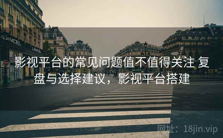 影视平台的常见问题值不值得关注 复盘与选择建议，影视平台搭建