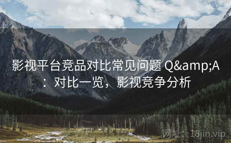 影视平台竞品对比常见问题 Q&A：对比一览，影视竞争分析