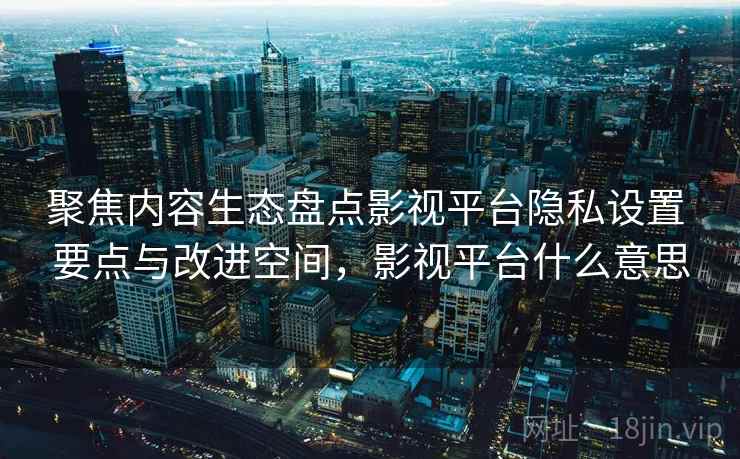 聚焦内容生态盘点影视平台隐私设置 要点与改进空间,影视平台什么意思 聚焦内容生态盘点影视平台隐私设置 要点与改进空间,影视平台什么意思