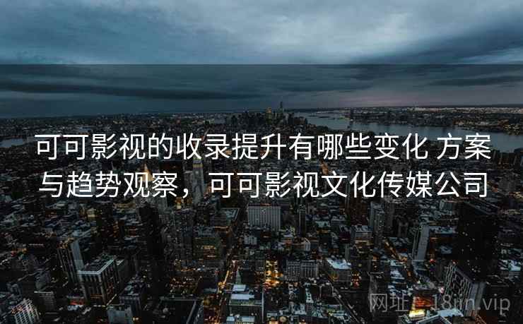可可影视的收录提升有哪些变化 方案与趋势观察,可可影视文化传媒公司 可可影视的收录提升有哪些变化 方案与趋势观察,可可影视文化传媒公司