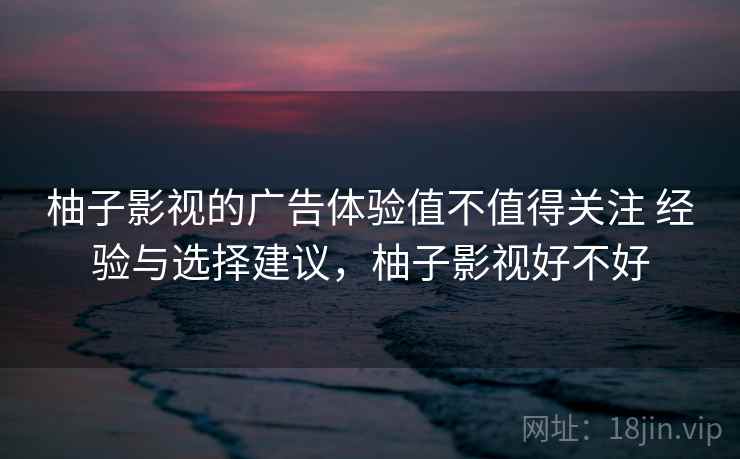 柚子影视的广告体验值不值得关注 经验与选择建议,柚子影视好不好 柚子影视的广告体验值不值得关注 经验与选择建议,柚子影视好不好