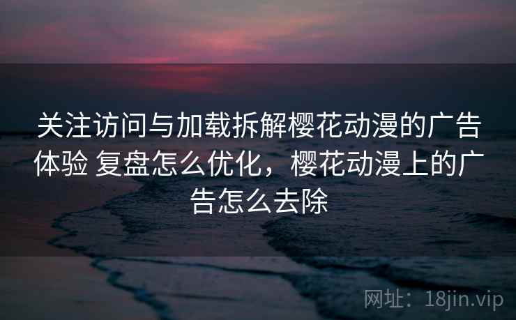 关注访问与加载拆解樱花动漫的广告体验 复盘怎么优化，樱花动漫上的广告怎么去除