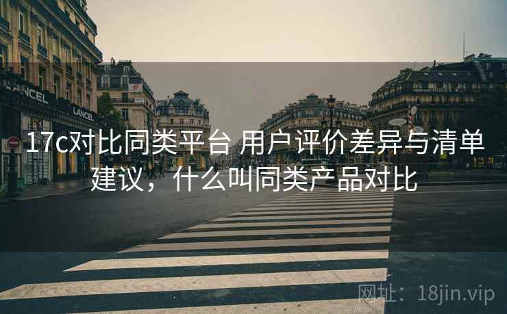 17c对比同类平台 用户评价差异与清单建议，什么叫同类产品对比