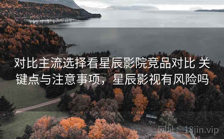 对比主流选择看星辰影院竞品对比 关键点与注意事项，星辰影视有风险吗