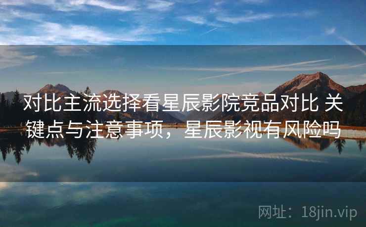 对比主流选择看星辰影院竞品对比 关键点与注意事项，星辰影视有风险吗
