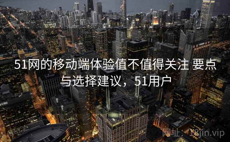 51网的移动端体验值不值得关注 要点与选择建议，51用户