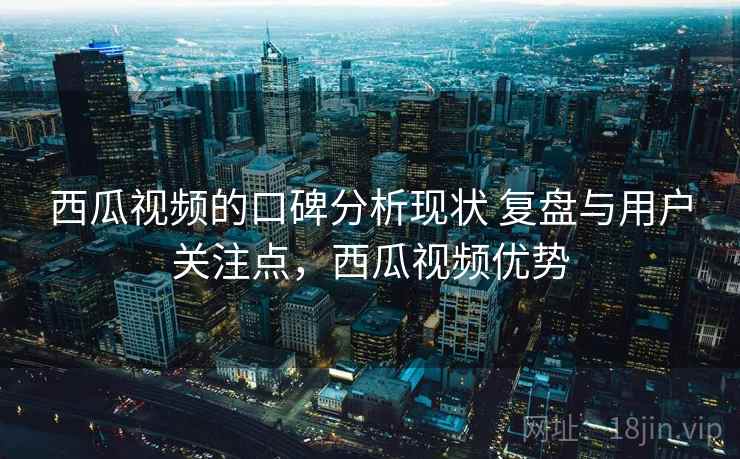 西瓜视频的口碑分析现状 复盘与用户关注点，西瓜视频优势