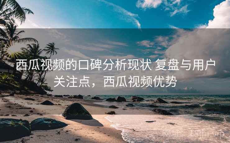 西瓜视频的口碑分析现状 复盘与用户关注点，西瓜视频优势