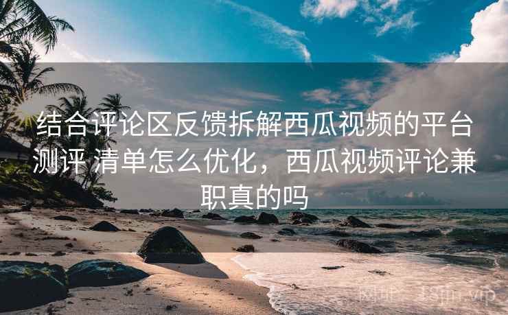 结合评论区反馈拆解西瓜视频的平台测评 清单怎么优化，西瓜视频评论兼职真的吗