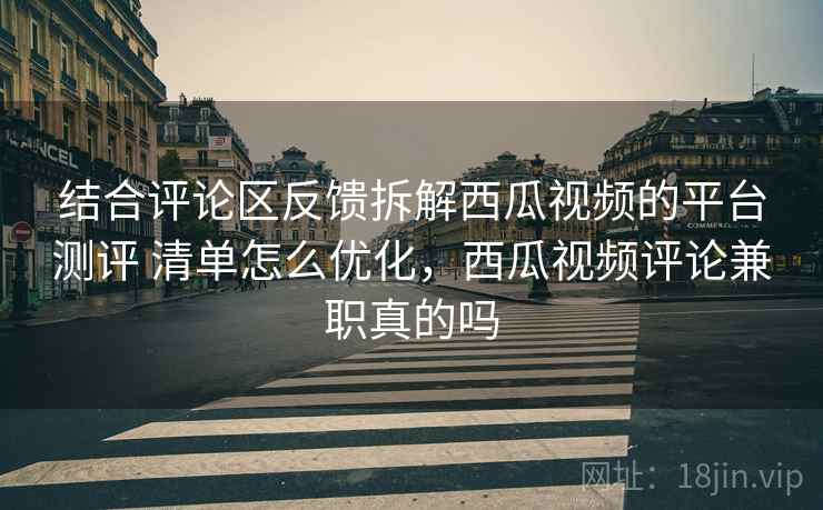 结合评论区反馈拆解西瓜视频的平台测评 清单怎么优化，西瓜视频评论兼职真的吗