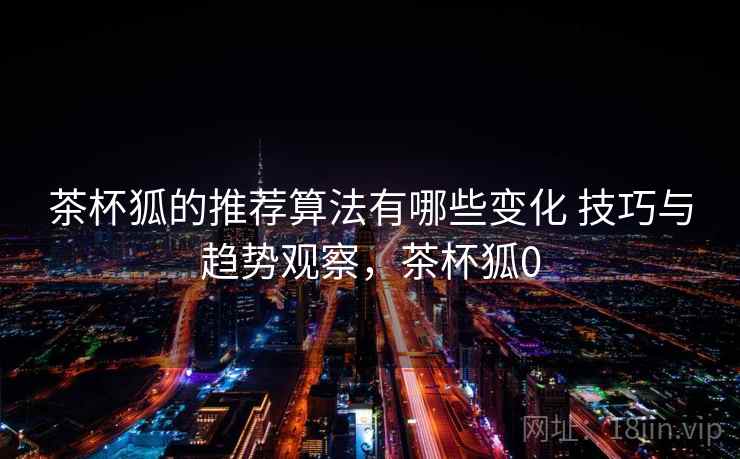 茶杯狐的推荐算法有哪些变化 技巧与趋势观察，茶杯狐0