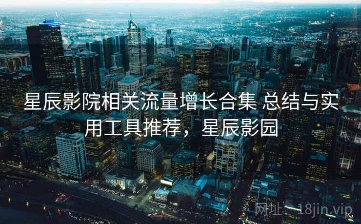 星辰影院相关流量增长合集 总结与实用工具推荐，星辰影园