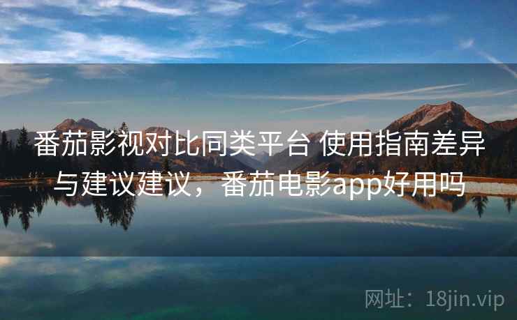 番茄影视对比同类平台 使用指南差异与建议建议，番茄电影app好用吗