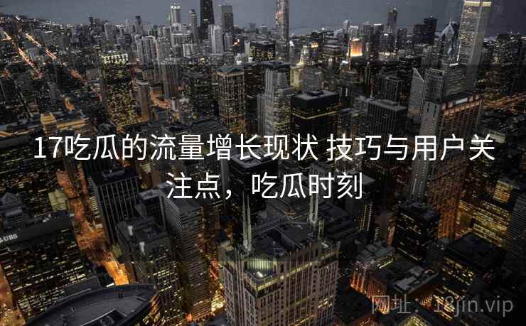 17吃瓜的流量增长现状 技巧与用户关注点，吃瓜时刻