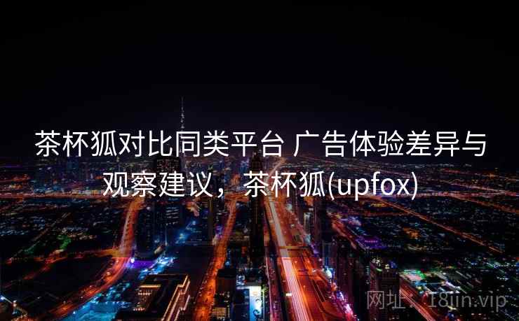 茶杯狐对比同类平台 广告体验差异与观察建议，茶杯狐(upfox)