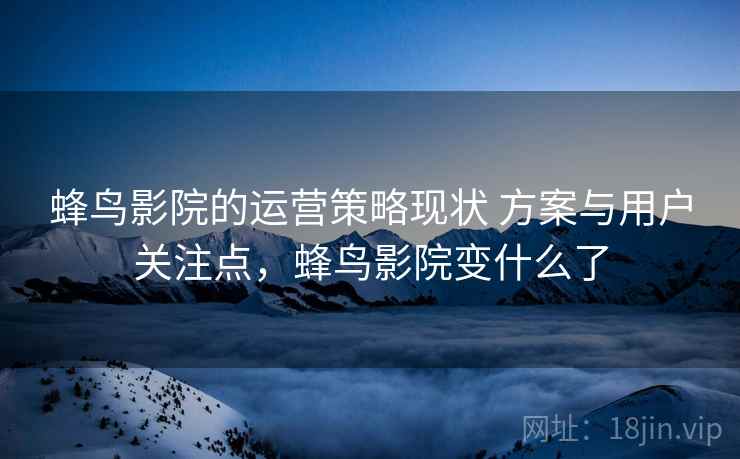 蜂鸟影院的运营策略现状 方案与用户关注点，蜂鸟影院变什么了