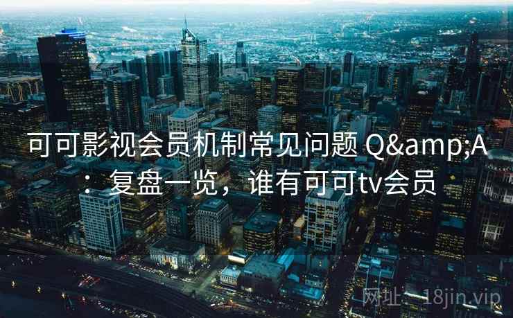 可可影视会员机制常见问题 Q&A：复盘一览，谁有可可tv会员