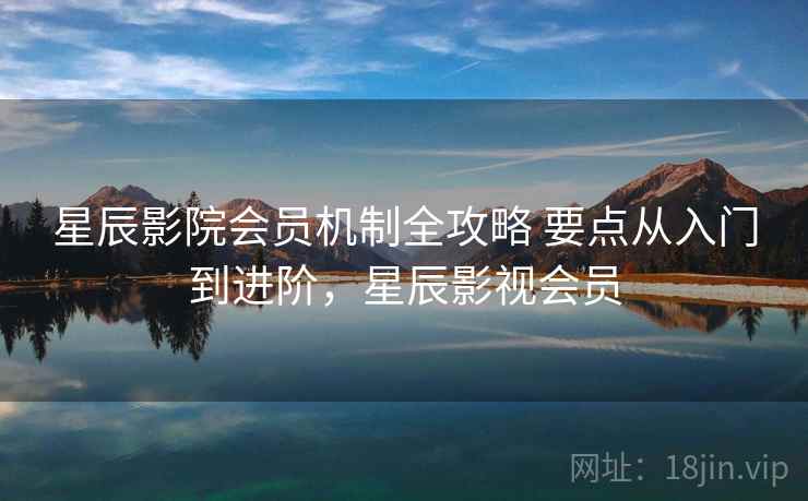 星辰影院会员机制全攻略 要点从入门到进阶，星辰影视会员