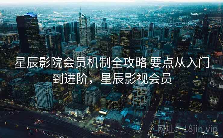 星辰影院会员机制全攻略 要点从入门到进阶，星辰影视会员
