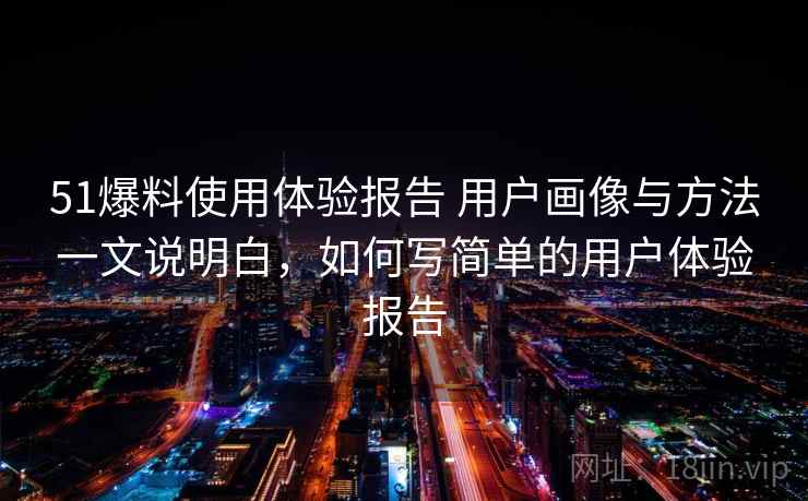 51爆料使用体验报告 用户画像与方法一文说明白，如何写简单的用户体验报告