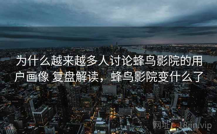 为什么越来越多人讨论蜂鸟影院的用户画像 复盘解读，蜂鸟影院变什么了