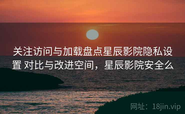 关注访问与加载盘点星辰影院隐私设置 对比与改进空间，星辰影院安全么
