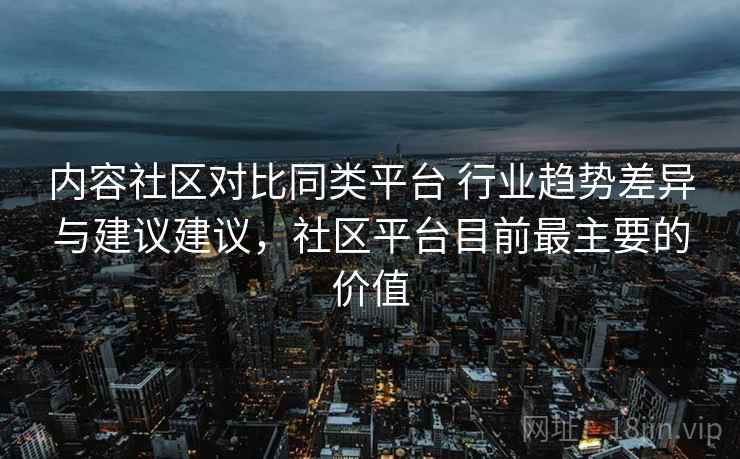 内容社区对比同类平台 行业趋势差异与建议建议，社区平台目前最主要的价值
