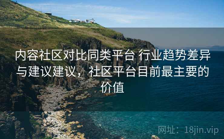 内容社区对比同类平台 行业趋势差异与建议建议，社区平台目前最主要的价值