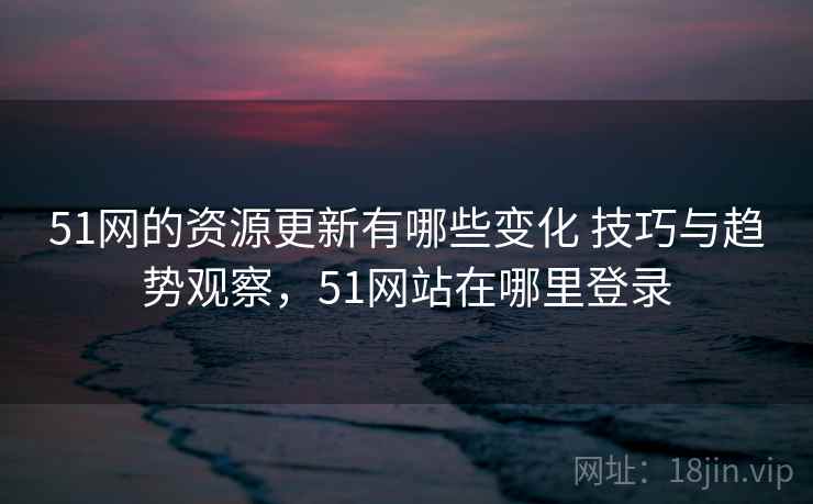 51网的资源更新有哪些变化 技巧与趋势观察，51网站在哪里登录