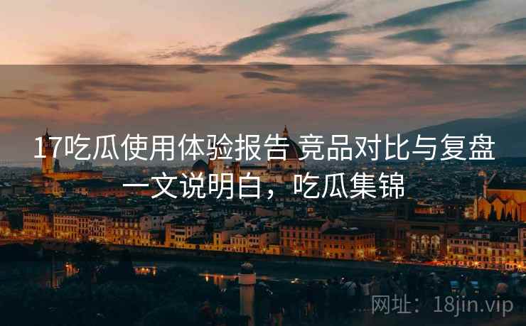 17吃瓜使用体验报告 竞品对比与复盘一文说明白，吃瓜集锦