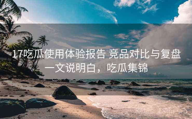 17吃瓜使用体验报告 竞品对比与复盘一文说明白，吃瓜集锦