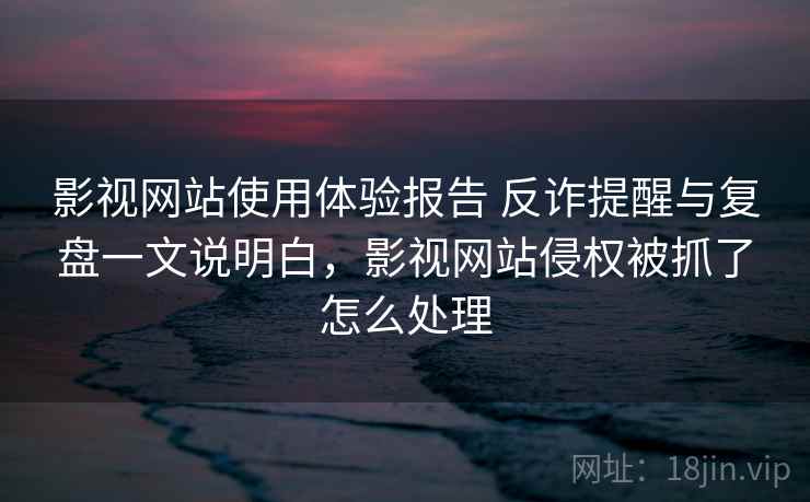 影视网站使用体验报告 反诈提醒与复盘一文说明白，影视网站侵权被抓了怎么处理