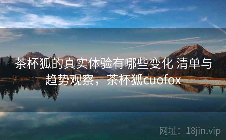 茶杯狐的真实体验有哪些变化 清单与趋势观察，茶杯狐cuofox