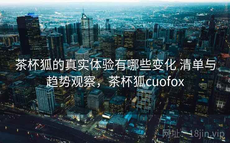 茶杯狐的真实体验有哪些变化 清单与趋势观察，茶杯狐cuofox