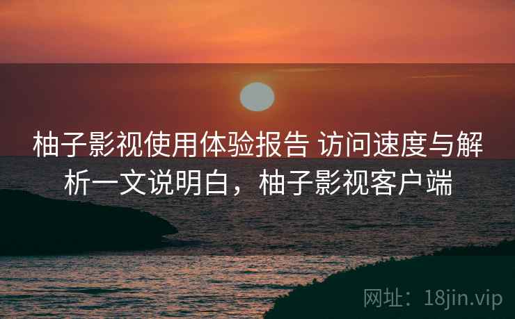 柚子影视使用体验报告 访问速度与解析一文说明白，柚子影视客户端