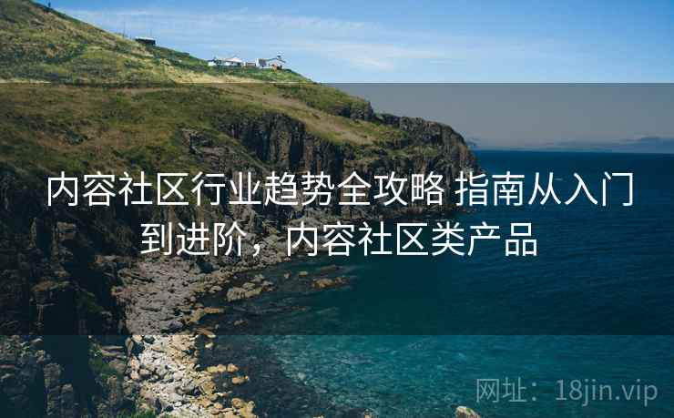内容社区行业趋势全攻略 指南从入门到进阶，内容社区类产品
