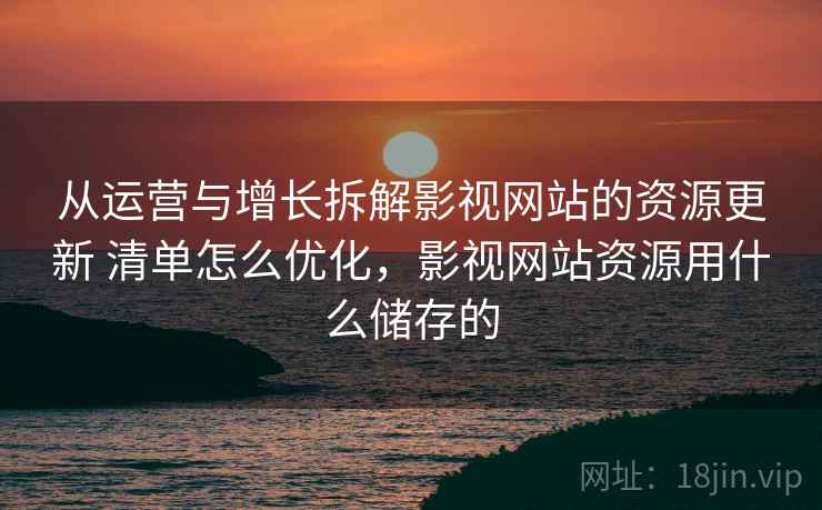 从运营与增长拆解影视网站的资源更新 清单怎么优化，影视网站资源用什么储存的