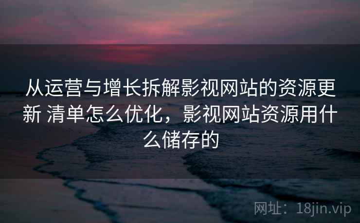 从运营与增长拆解影视网站的资源更新 清单怎么优化，影视网站资源用什么储存的