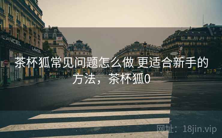 茶杯狐常见问题怎么做 更适合新手的方法，茶杯狐0